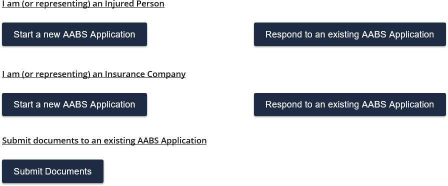 This image depicts five options for starting or responding to an AABS application. I am or represent an injured person has two available e-filing choices. In the first row you can click the start a new aabs application button or in this first row you can click the respond to an existing aabs application button. I am or represent an insurance company has two available e-filing choices. In the second row click the start a new aabs application button or in the second row click the respond to an existing aabs application button. Any party can submit documents to an existing aabs application. Click the submit documents button.