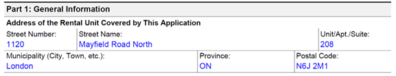 An example of how to complete Part 1: General Information - Address of the Rental Unit Covered by This Application. The first field shown in the example is Street Number. The user has entered 1120. The next field is Street Name. The user has entered Mayfield Road North. The next field is Unit, Apartment or Suite. The user has entered 208. The next field is Municipality (City, Town, etc.). The user has entered London. The next field is Province. The user has entered Ontario. The last field in the example is Postal Code. The user has entered N6J 2M1.